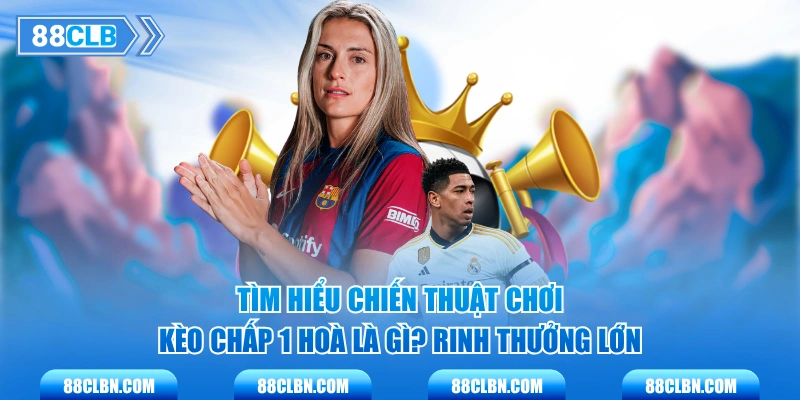 Tìm hiểu chiến thuật chơi kèo chấp 1 hoà là gì? rinh thưởng lớn